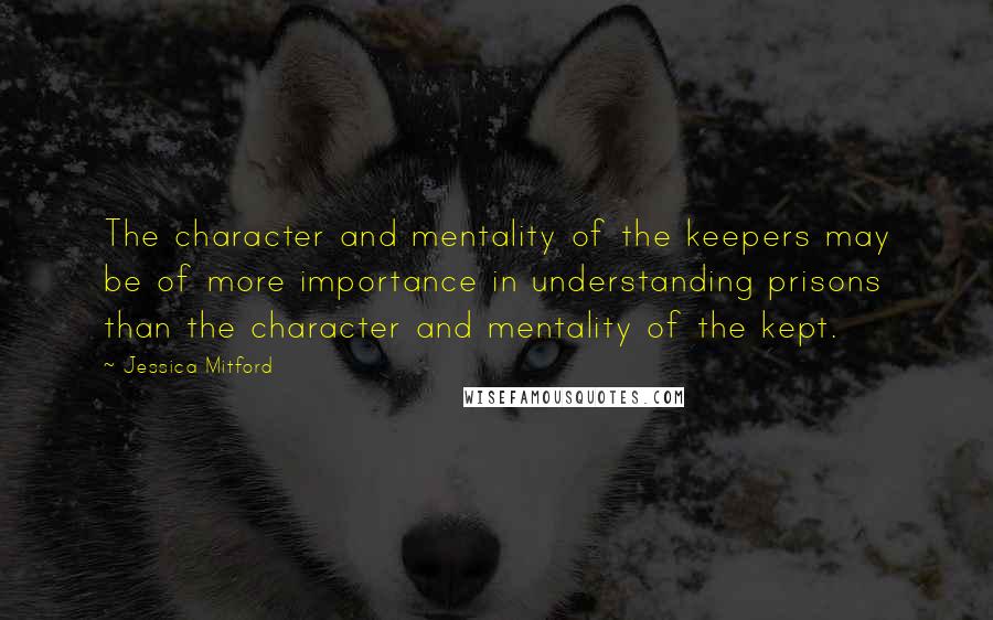 Jessica Mitford Quotes: The character and mentality of the keepers may be of more importance in understanding prisons than the character and mentality of the kept.