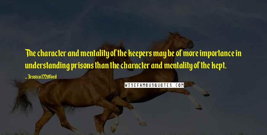 Jessica Mitford Quotes: The character and mentality of the keepers may be of more importance in understanding prisons than the character and mentality of the kept.