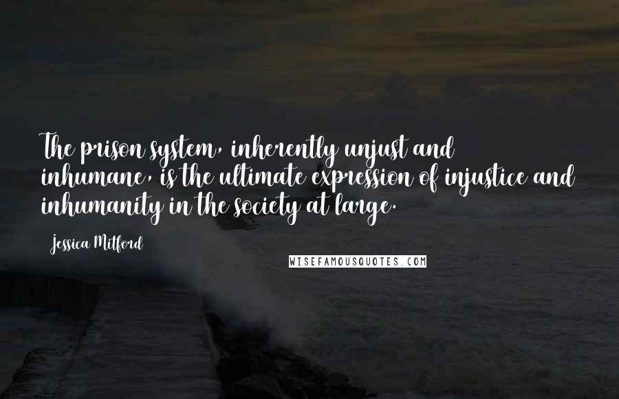 Jessica Mitford Quotes: The prison system, inherently unjust and inhumane, is the ultimate expression of injustice and inhumanity in the society at large.