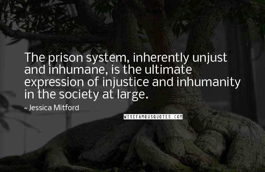 Jessica Mitford Quotes: The prison system, inherently unjust and inhumane, is the ultimate expression of injustice and inhumanity in the society at large.