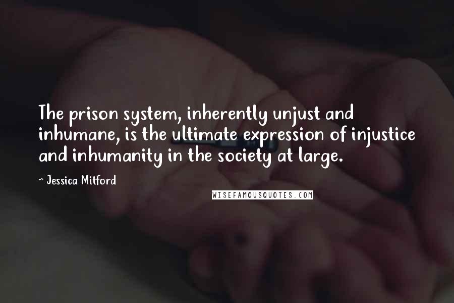 Jessica Mitford Quotes: The prison system, inherently unjust and inhumane, is the ultimate expression of injustice and inhumanity in the society at large.