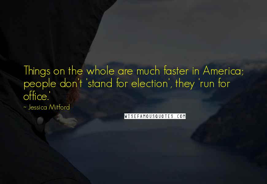 Jessica Mitford Quotes: Things on the whole are much faster in America; people don't 'stand for election', they 'run for office.'