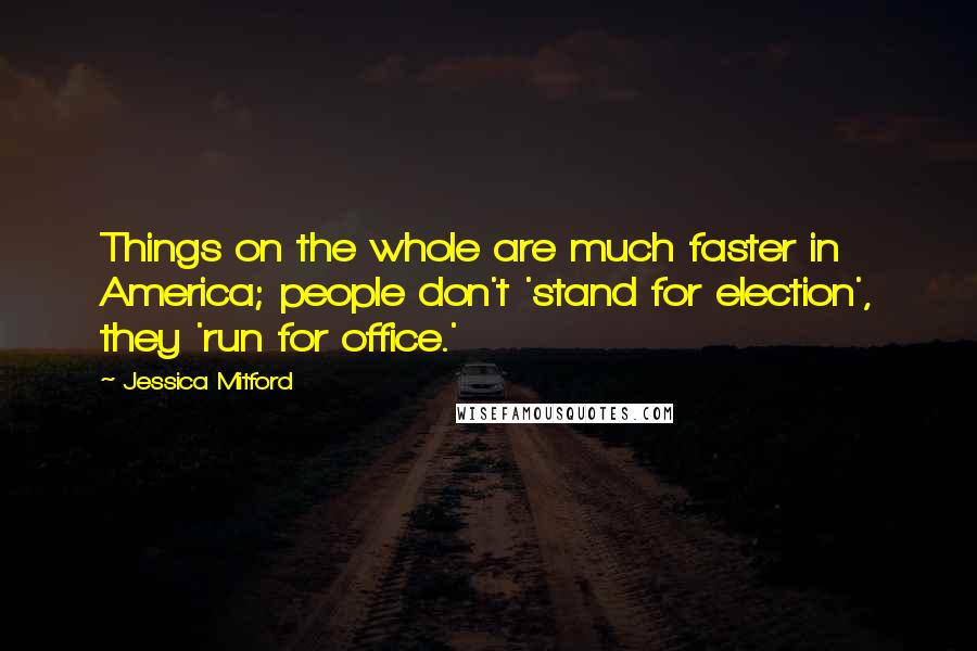 Jessica Mitford Quotes: Things on the whole are much faster in America; people don't 'stand for election', they 'run for office.'