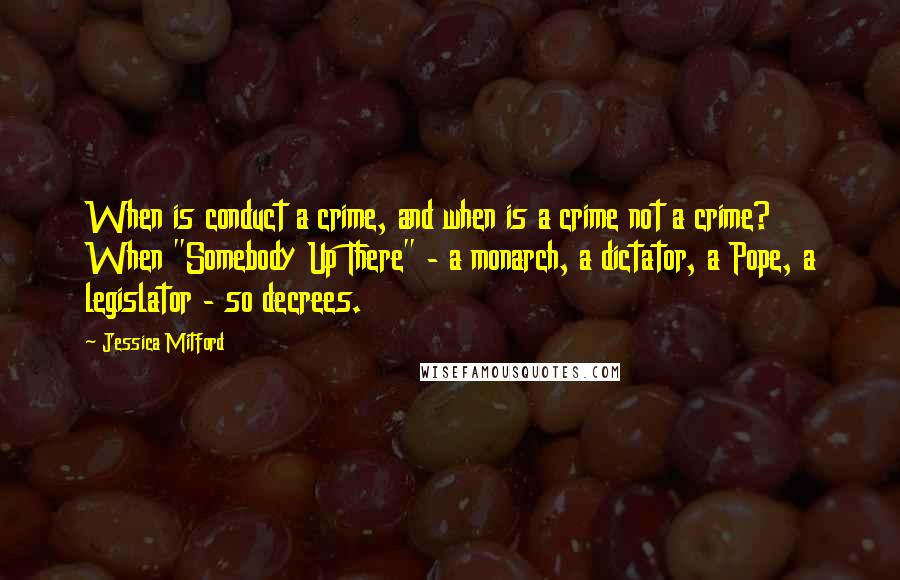 Jessica Mitford Quotes: When is conduct a crime, and when is a crime not a crime? When "Somebody Up There" - a monarch, a dictator, a Pope, a legislator - so decrees.