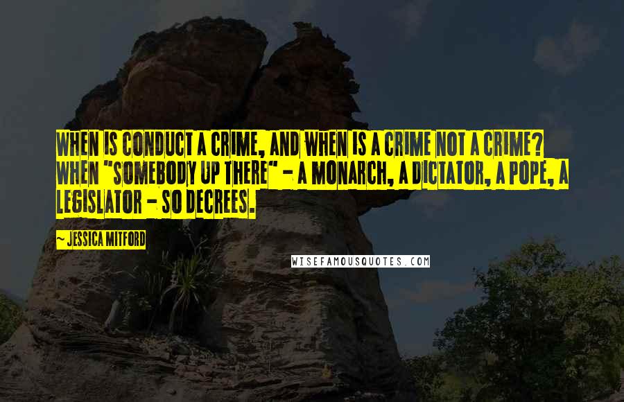 Jessica Mitford Quotes: When is conduct a crime, and when is a crime not a crime? When "Somebody Up There" - a monarch, a dictator, a Pope, a legislator - so decrees.