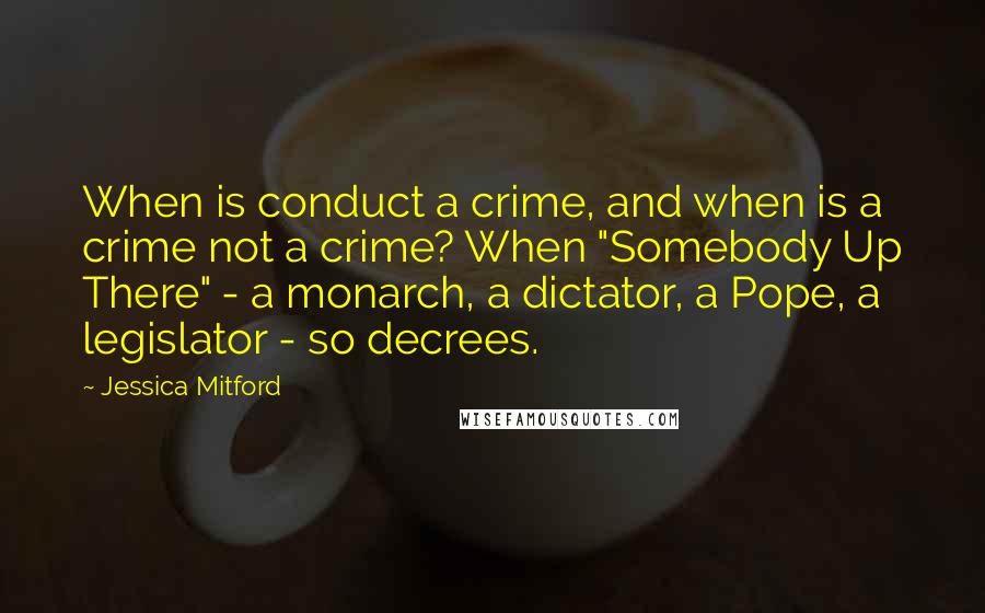 Jessica Mitford Quotes: When is conduct a crime, and when is a crime not a crime? When "Somebody Up There" - a monarch, a dictator, a Pope, a legislator - so decrees.