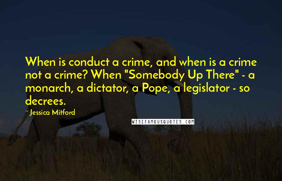 Jessica Mitford Quotes: When is conduct a crime, and when is a crime not a crime? When "Somebody Up There" - a monarch, a dictator, a Pope, a legislator - so decrees.