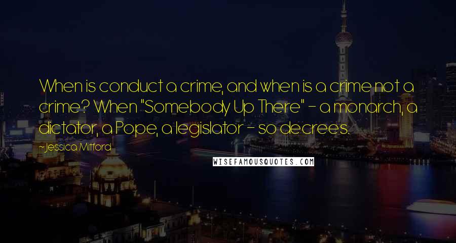 Jessica Mitford Quotes: When is conduct a crime, and when is a crime not a crime? When "Somebody Up There" - a monarch, a dictator, a Pope, a legislator - so decrees.