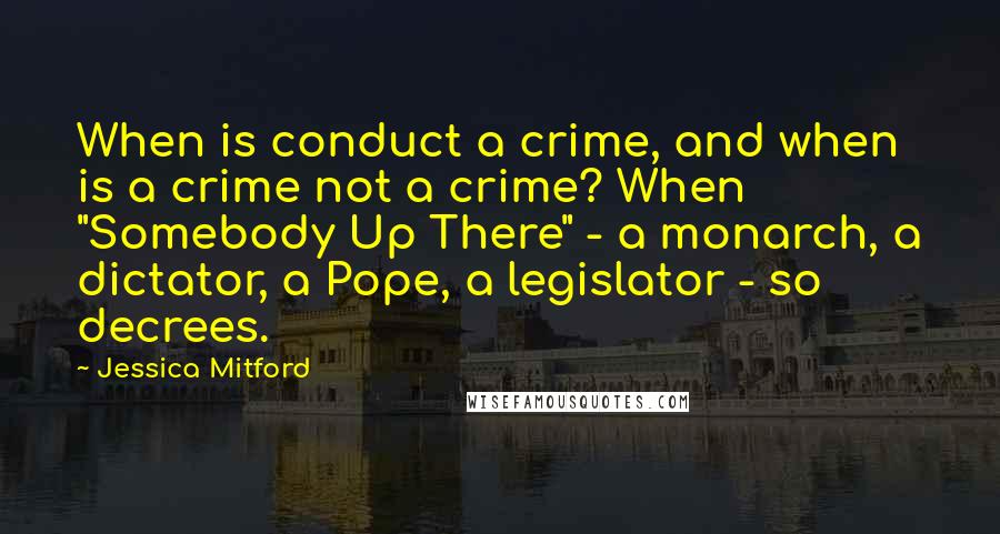 Jessica Mitford Quotes: When is conduct a crime, and when is a crime not a crime? When "Somebody Up There" - a monarch, a dictator, a Pope, a legislator - so decrees.