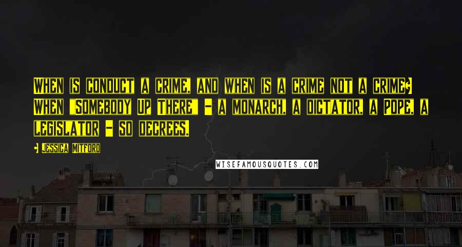 Jessica Mitford Quotes: When is conduct a crime, and when is a crime not a crime? When "Somebody Up There" - a monarch, a dictator, a Pope, a legislator - so decrees.