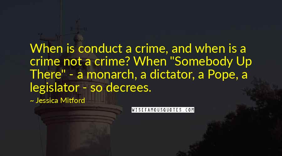 Jessica Mitford Quotes: When is conduct a crime, and when is a crime not a crime? When "Somebody Up There" - a monarch, a dictator, a Pope, a legislator - so decrees.