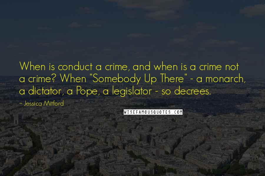 Jessica Mitford Quotes: When is conduct a crime, and when is a crime not a crime? When "Somebody Up There" - a monarch, a dictator, a Pope, a legislator - so decrees.