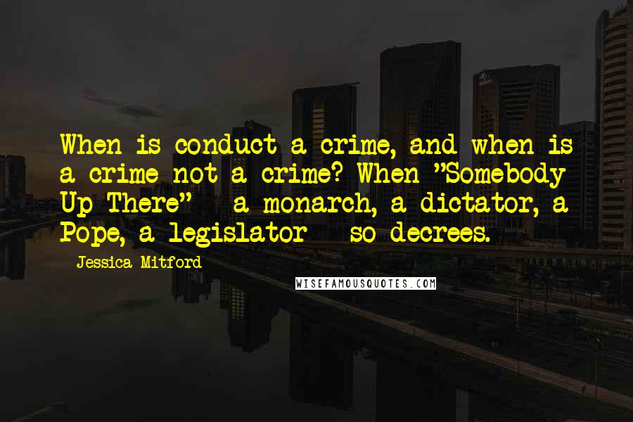 Jessica Mitford Quotes: When is conduct a crime, and when is a crime not a crime? When "Somebody Up There" - a monarch, a dictator, a Pope, a legislator - so decrees.