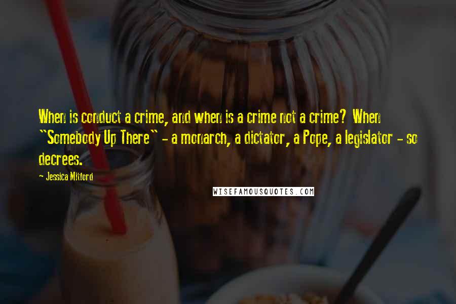 Jessica Mitford Quotes: When is conduct a crime, and when is a crime not a crime? When "Somebody Up There" - a monarch, a dictator, a Pope, a legislator - so decrees.