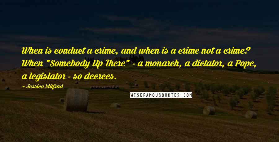 Jessica Mitford Quotes: When is conduct a crime, and when is a crime not a crime? When "Somebody Up There" - a monarch, a dictator, a Pope, a legislator - so decrees.