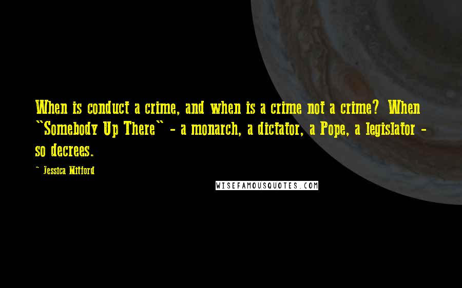 Jessica Mitford Quotes: When is conduct a crime, and when is a crime not a crime? When "Somebody Up There" - a monarch, a dictator, a Pope, a legislator - so decrees.