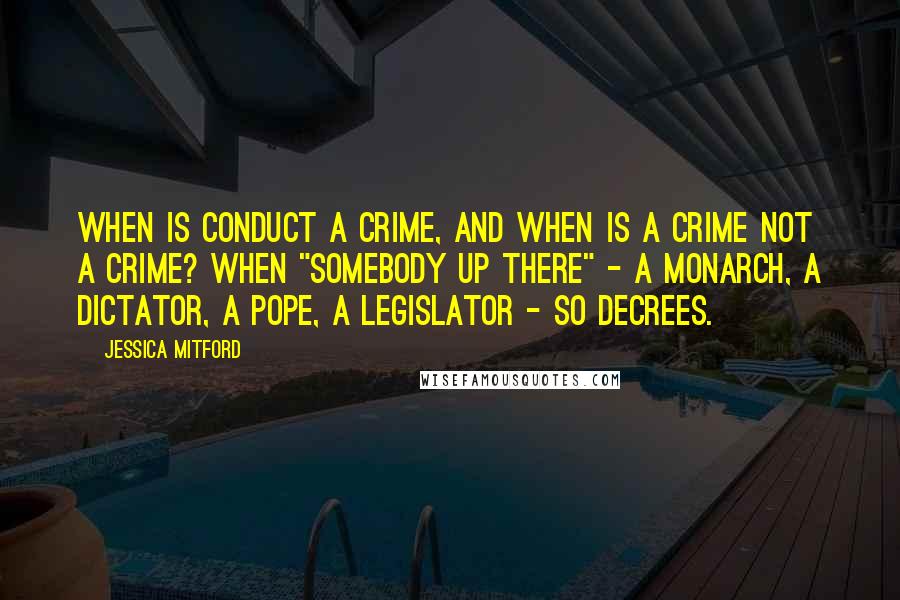 Jessica Mitford Quotes: When is conduct a crime, and when is a crime not a crime? When "Somebody Up There" - a monarch, a dictator, a Pope, a legislator - so decrees.