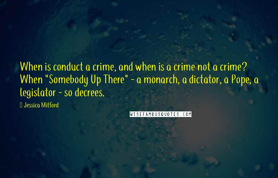 Jessica Mitford Quotes: When is conduct a crime, and when is a crime not a crime? When "Somebody Up There" - a monarch, a dictator, a Pope, a legislator - so decrees.