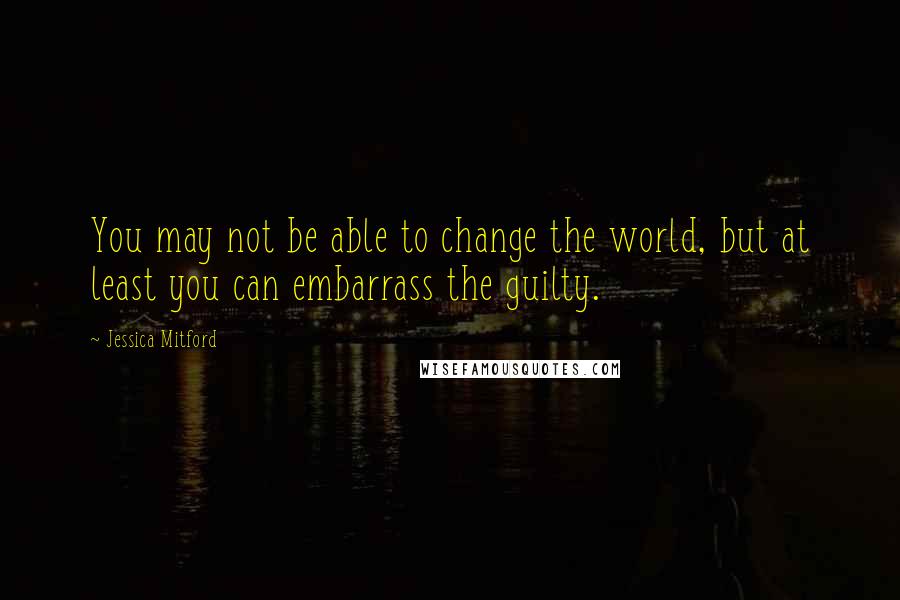 Jessica Mitford Quotes: You may not be able to change the world, but at least you can embarrass the guilty.