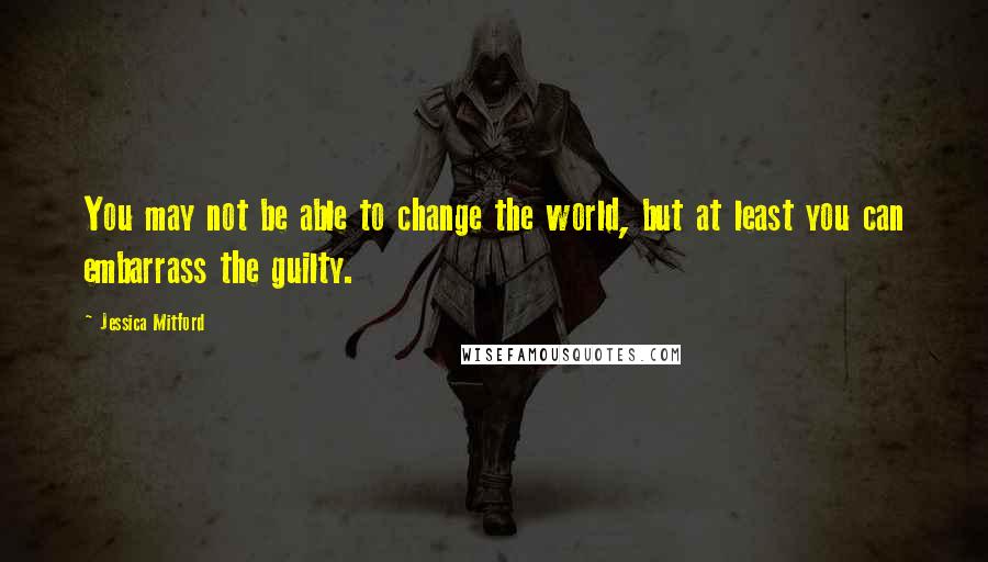 Jessica Mitford Quotes: You may not be able to change the world, but at least you can embarrass the guilty.