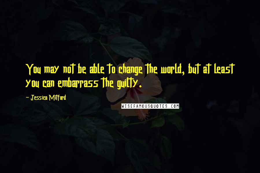 Jessica Mitford Quotes: You may not be able to change the world, but at least you can embarrass the guilty.