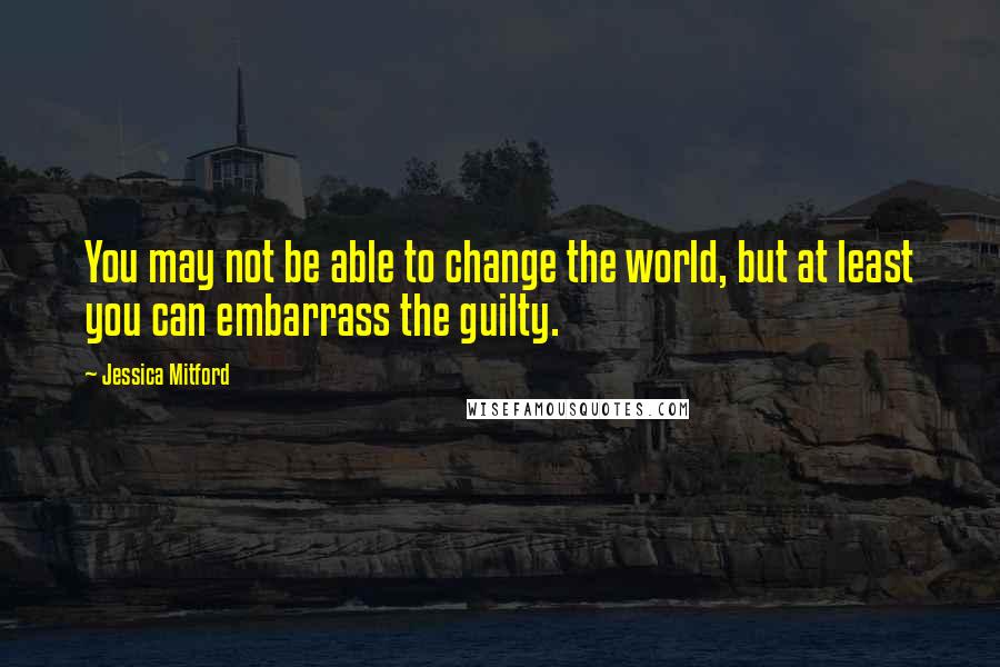 Jessica Mitford Quotes: You may not be able to change the world, but at least you can embarrass the guilty.