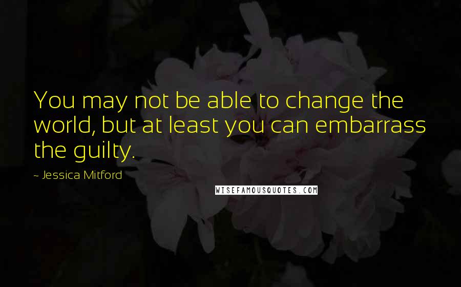 Jessica Mitford Quotes: You may not be able to change the world, but at least you can embarrass the guilty.