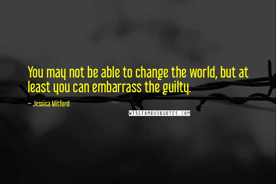 Jessica Mitford Quotes: You may not be able to change the world, but at least you can embarrass the guilty.