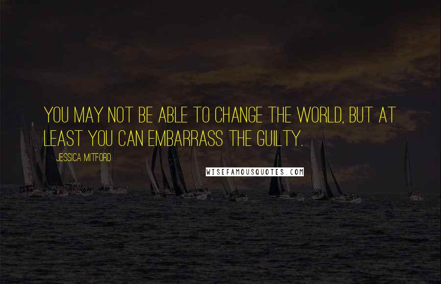 Jessica Mitford Quotes: You may not be able to change the world, but at least you can embarrass the guilty.