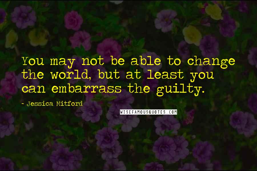 Jessica Mitford Quotes: You may not be able to change the world, but at least you can embarrass the guilty.