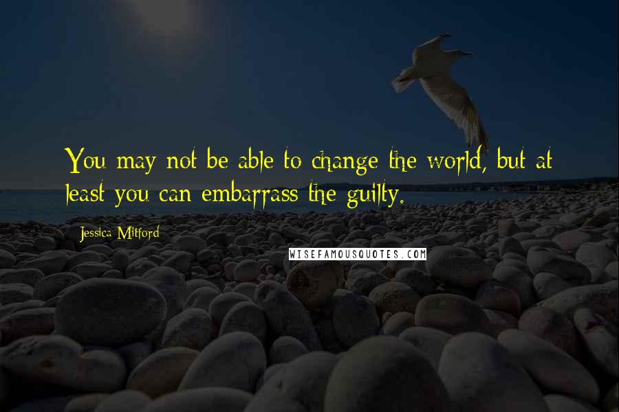 Jessica Mitford Quotes: You may not be able to change the world, but at least you can embarrass the guilty.