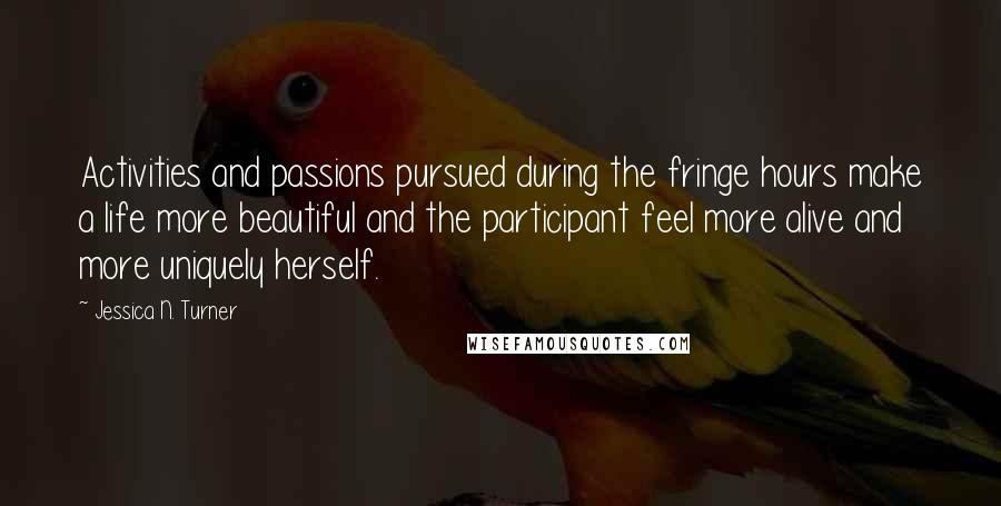 Jessica N. Turner Quotes: Activities and passions pursued during the fringe hours make a life more beautiful and the participant feel more alive and more uniquely herself.