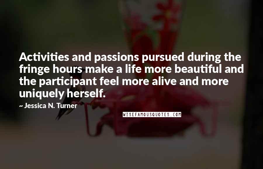 Jessica N. Turner Quotes: Activities and passions pursued during the fringe hours make a life more beautiful and the participant feel more alive and more uniquely herself.