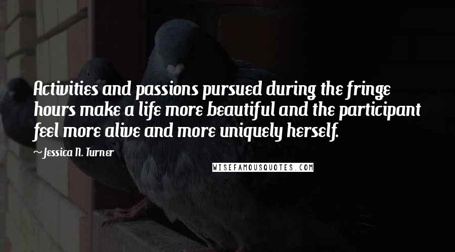 Jessica N. Turner Quotes: Activities and passions pursued during the fringe hours make a life more beautiful and the participant feel more alive and more uniquely herself.