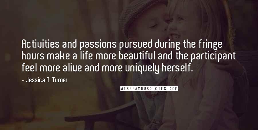 Jessica N. Turner Quotes: Activities and passions pursued during the fringe hours make a life more beautiful and the participant feel more alive and more uniquely herself.