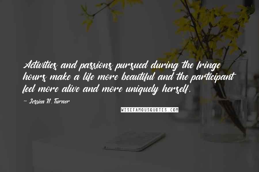 Jessica N. Turner Quotes: Activities and passions pursued during the fringe hours make a life more beautiful and the participant feel more alive and more uniquely herself.