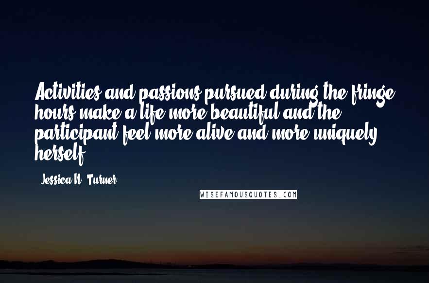 Jessica N. Turner Quotes: Activities and passions pursued during the fringe hours make a life more beautiful and the participant feel more alive and more uniquely herself.