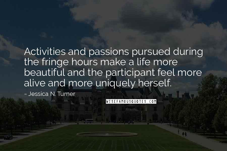 Jessica N. Turner Quotes: Activities and passions pursued during the fringe hours make a life more beautiful and the participant feel more alive and more uniquely herself.