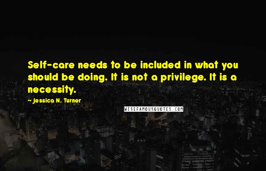 Jessica N. Turner Quotes: Self-care needs to be included in what you should be doing. It is not a privilege. It is a necessity.