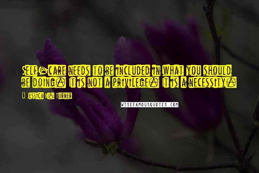 Jessica N. Turner Quotes: Self-care needs to be included in what you should be doing. It is not a privilege. It is a necessity.