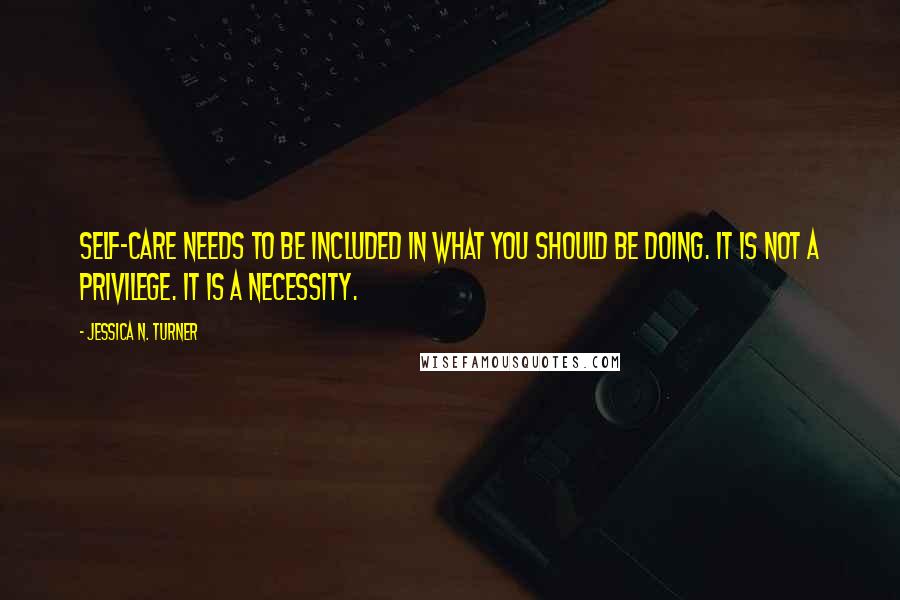 Jessica N. Turner Quotes: Self-care needs to be included in what you should be doing. It is not a privilege. It is a necessity.