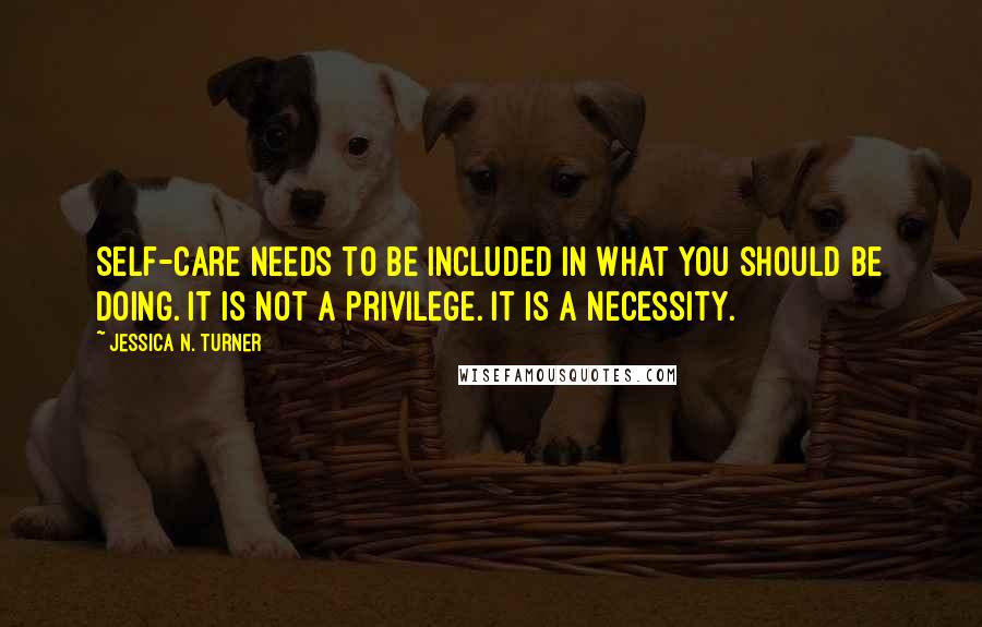 Jessica N. Turner Quotes: Self-care needs to be included in what you should be doing. It is not a privilege. It is a necessity.