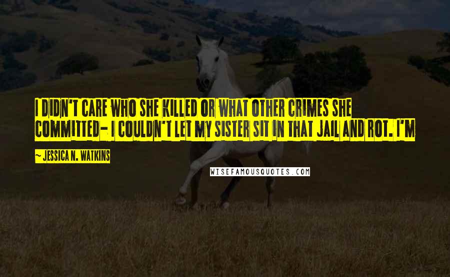 Jessica N. Watkins Quotes: I didn't care who she killed or what other crimes she committed- I couldn't let my sister sit in that jail and rot. I'm