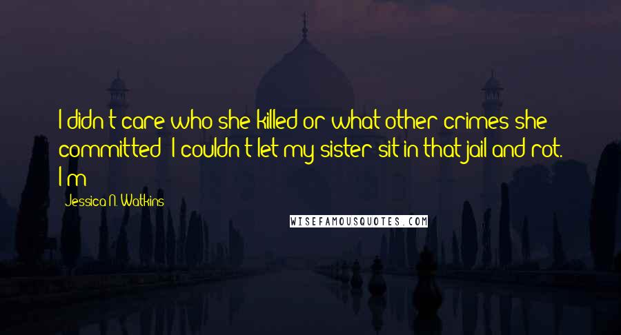 Jessica N. Watkins Quotes: I didn't care who she killed or what other crimes she committed- I couldn't let my sister sit in that jail and rot. I'm