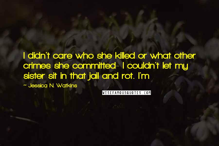 Jessica N. Watkins Quotes: I didn't care who she killed or what other crimes she committed- I couldn't let my sister sit in that jail and rot. I'm