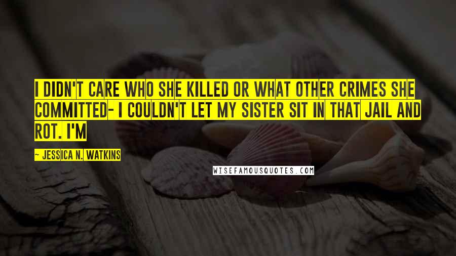 Jessica N. Watkins Quotes: I didn't care who she killed or what other crimes she committed- I couldn't let my sister sit in that jail and rot. I'm