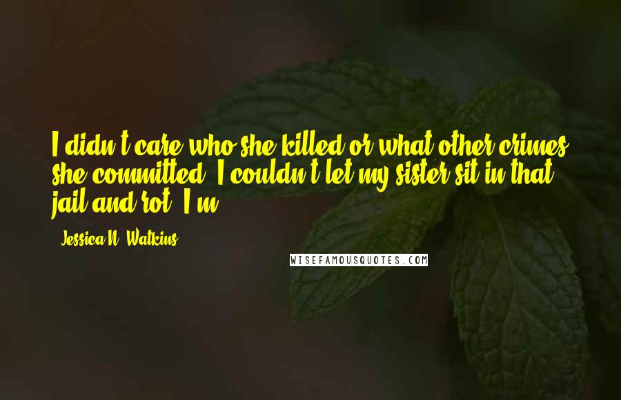 Jessica N. Watkins Quotes: I didn't care who she killed or what other crimes she committed- I couldn't let my sister sit in that jail and rot. I'm