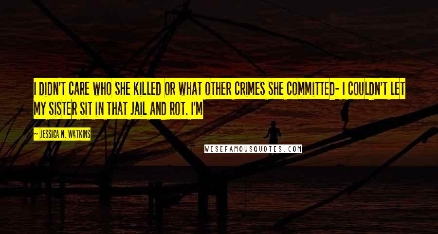 Jessica N. Watkins Quotes: I didn't care who she killed or what other crimes she committed- I couldn't let my sister sit in that jail and rot. I'm