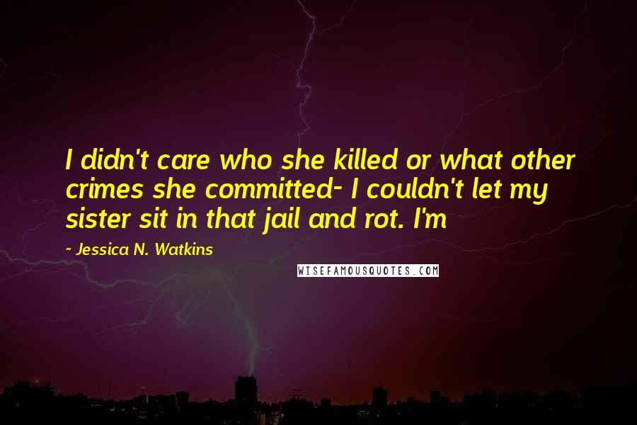 Jessica N. Watkins Quotes: I didn't care who she killed or what other crimes she committed- I couldn't let my sister sit in that jail and rot. I'm