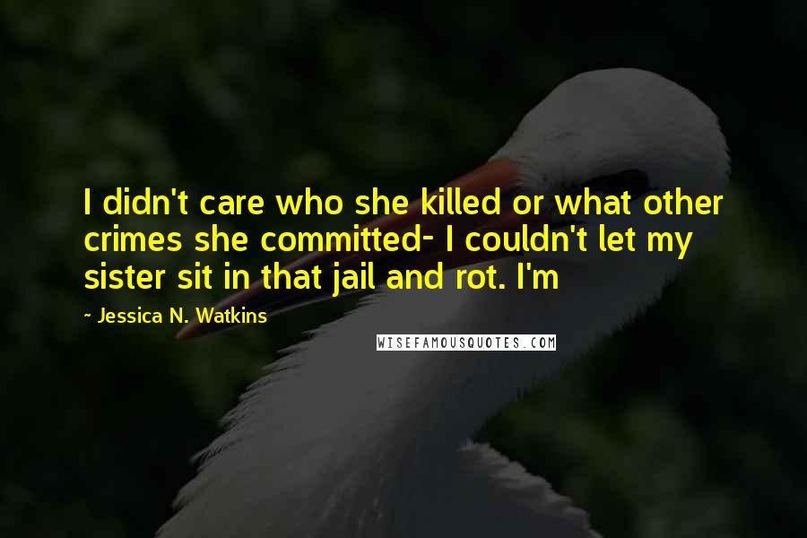 Jessica N. Watkins Quotes: I didn't care who she killed or what other crimes she committed- I couldn't let my sister sit in that jail and rot. I'm